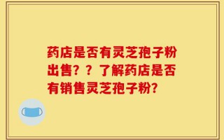 药店是否有灵芝孢子粉出售？？了解药店是否有销售灵芝孢子粉？