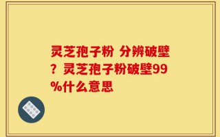 灵芝孢子粉 分辨破壁？灵芝孢子粉破壁99%什么意思