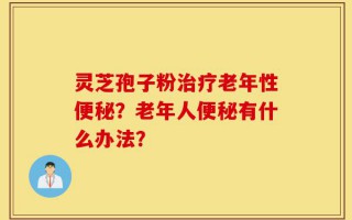 灵芝孢子粉治疗老年性便秘？老年人便秘有什么办法？