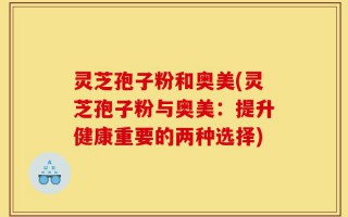 灵芝孢子粉和奥美(灵芝孢子粉与奥美：提升健康重要的两种选择)