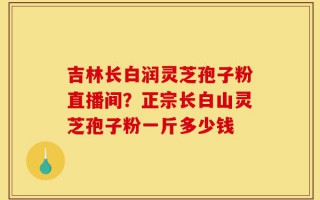 吉林长白润灵芝孢子粉直播间？正宗长白山灵芝孢子粉一斤多少钱