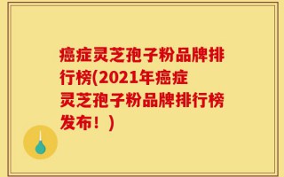 癌症灵芝孢子粉品牌排行榜(2021年癌症灵芝孢子粉品牌排行榜发布！)