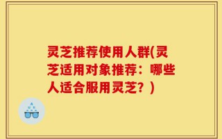 灵芝推荐使用人群(灵芝适用对象推荐：哪些人适合服用灵芝？)