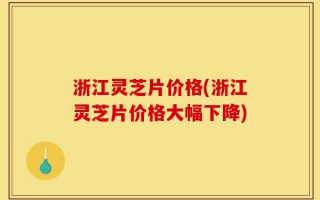 浙江灵芝片价格(浙江灵芝片价格大幅下降)
