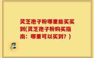 灵芝孢子粉哪里能买买到(灵芝孢子粉购买指南：哪里可以买到？)