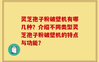 灵芝孢子粉破壁机有哪几种？介绍不同类型灵芝孢子粉破壁机的特点与功能？