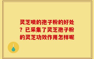 灵芝喷的孢子粉的好处？已采集了灵芝孢子粉的灵芝功效作用怎样呢