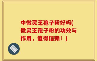中微灵芝孢子粉好吗(微灵芝孢子粉的功效与作用，值得信赖！)