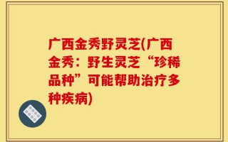 广西金秀野灵芝(广西金秀：野生灵芝“珍稀品种”可能帮助治疗多种疾病)