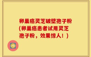 卵巢癌灵芝破壁孢子粉(卵巢癌患者试用灵芝孢子粉，效果惊人！)