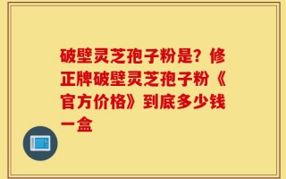 破壁灵芝孢子粉是？修正牌破壁灵芝孢子粉《官方价格》到底多少钱一盒