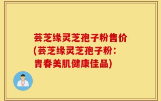 芸芝缘灵芝孢子粉售价(芸芝缘灵芝孢子粉：青春美肌健康佳品)