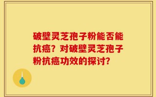 破壁灵芝孢子粉能否能抗癌？对破壁灵芝孢子粉抗癌功效的探讨？