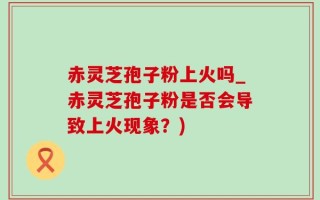 赤灵芝孢子粉上火吗_赤灵芝孢子粉是否会导致上火现象？)