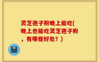 灵芝孢子粉晚上能吃(晚上也能吃灵芝孢子粉，有哪些好处？)