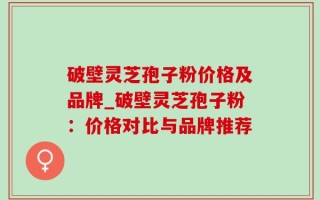 破壁灵芝孢子粉价格及品牌_破壁灵芝孢子粉：价格对比与品牌推荐