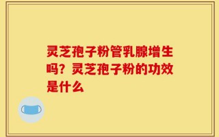 灵芝孢子粉管乳腺增生吗？灵芝孢子粉的功效是什么