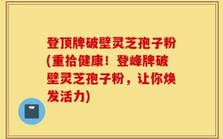 登顶牌破壁灵芝孢子粉(重拾健康！登峰牌破壁灵芝孢子粉，让你焕发活力)