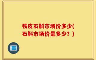铁皮石斛市场价多少(石斛市场价是多少？)