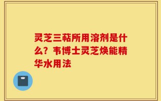 灵芝三萜所用溶剂是什么？韦博士灵芝焕能精华水用法