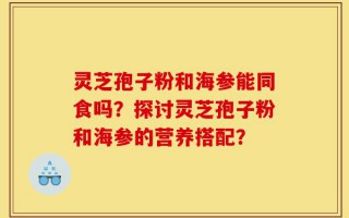 灵芝孢子粉和海参能同食吗？探讨灵芝孢子粉和海参的营养搭配？