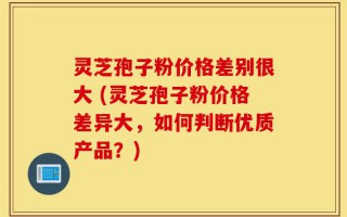 灵芝孢子粉价格差别很大 (灵芝孢子粉价格差异大，如何判断优质产品？)