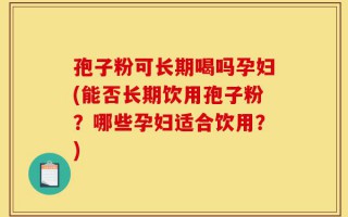 孢子粉可长期喝吗孕妇(能否长期饮用孢子粉？哪些孕妇适合饮用？)