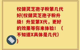 权健灵芝孢子粉第几代好(权健灵芝孢子粉升级！升至第X代，更好的效果等你来体验！（不知道X具体是几代）)