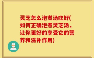 灵芝怎么泡煮汤吃好(如何正确泡煮灵芝汤，让你更好的享受它的营养和滋补作用)