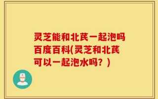 灵芝能和北芪一起泡吗百度百科(灵芝和北芪可以一起泡水吗？)
