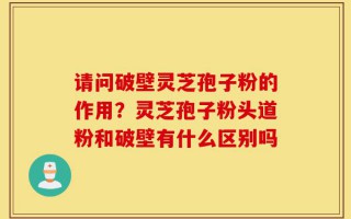 请问破壁灵芝孢子粉的作用？灵芝孢子粉头道粉和破壁有什么区别吗