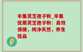 辛集灵芝孢子粉_辛集优质灵芝孢子粉：高效保健，纯净天然，养生佳品