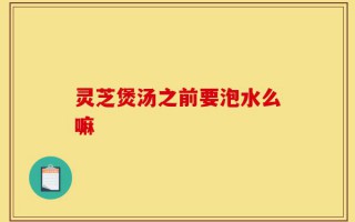 灵芝煲汤之前要泡水么嘛