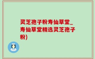 灵芝孢子粉寿仙草堂_寿仙草堂精选灵芝孢子粉)