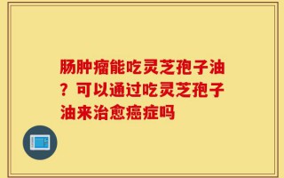 肠肿瘤能吃灵芝孢子油？可以通过吃灵芝孢子油来治愈癌症吗