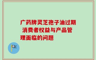 广药牌灵芝孢子油过期 消费者权益与产品管理面临的问题