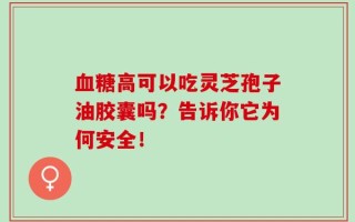 血糖高可以吃灵芝孢子油胶囊吗？告诉你它为何安全！