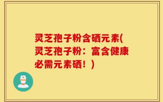 灵芝孢子粉含硒元素(灵芝孢子粉：富含健康必需元素硒！)