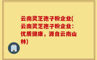 云南灵芝孢子粉企业(云南灵芝孢子粉企业：优质健康，源自云南山林)