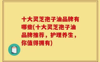 十大灵芝孢子油品牌有哪些(十大灵芝孢子油品牌推荐，护理养生，你值得拥有)