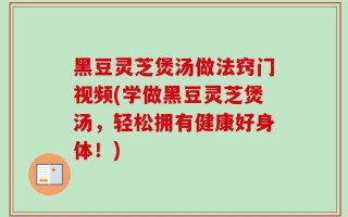 黑豆灵芝煲汤做法窍门视频(学做黑豆灵芝煲汤，轻松拥有健康好身体！)