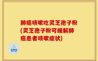 肺癌咳嗽吃灵芝孢子粉(灵芝孢子粉可缓解肺癌患者咳嗽症状)
