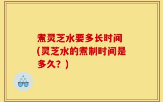 煮灵芝水要多长时间 (灵芝水的煮制时间是多久？)