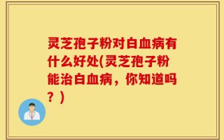 灵芝孢子粉对白血病有什么好处(灵芝孢子粉能治白血病，你知道吗？)