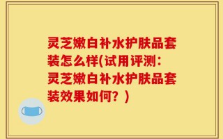 灵芝嫩白补水护肤品套装怎么样(试用评测：灵芝嫩白补水护肤品套装效果如何？)