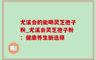 尤溪会的能喝灵芝孢子粉_尤溪会灵芝孢子粉：健康养生新选择