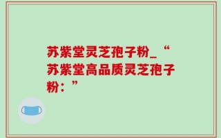 苏紫堂灵芝孢子粉_“苏紫堂高品质灵芝孢子粉：”