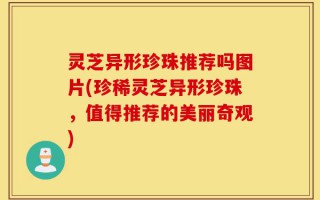 灵芝异形珍珠推荐吗图片(珍稀灵芝异形珍珠，值得推荐的美丽奇观)