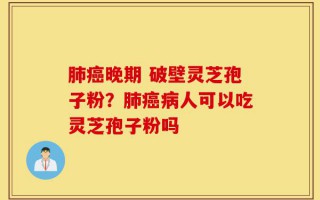 肺癌晚期 破壁灵芝孢子粉？肺癌病人可以吃灵芝孢子粉吗