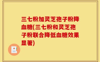 三七粉加灵芝孢子粉降血糖(三七粉和灵芝孢子粉联合降低血糖效果显著)